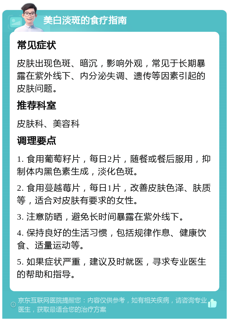 美白淡斑的食疗指南 常见症状 皮肤出现色斑、暗沉，影响外观，常见于长期暴露在紫外线下、内分泌失调、遗传等因素引起的皮肤问题。 推荐科室 皮肤科、美容科 调理要点 1. 食用葡萄籽片，每日2片，随餐或餐后服用，抑制体内黑色素生成，淡化色斑。 2. 食用蔓越莓片，每日1片，改善皮肤色泽、肤质等，适合对皮肤有要求的女性。 3. 注意防晒，避免长时间暴露在紫外线下。 4. 保持良好的生活习惯，包括规律作息、健康饮食、适量运动等。 5. 如果症状严重，建议及时就医，寻求专业医生的帮助和指导。