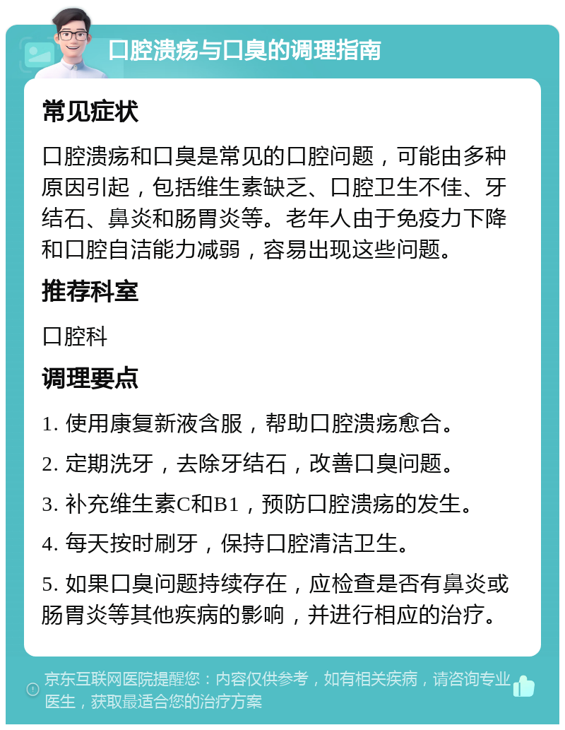 口腔溃疡与口臭的调理指南 常见症状 口腔溃疡和口臭是常见的口腔问题，可能由多种原因引起，包括维生素缺乏、口腔卫生不佳、牙结石、鼻炎和肠胃炎等。老年人由于免疫力下降和口腔自洁能力减弱，容易出现这些问题。 推荐科室 口腔科 调理要点 1. 使用康复新液含服，帮助口腔溃疡愈合。 2. 定期洗牙，去除牙结石，改善口臭问题。 3. 补充维生素C和B1，预防口腔溃疡的发生。 4. 每天按时刷牙，保持口腔清洁卫生。 5. 如果口臭问题持续存在，应检查是否有鼻炎或肠胃炎等其他疾病的影响，并进行相应的治疗。