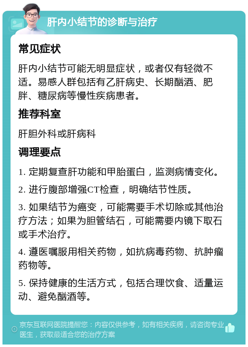 肝内小结节的诊断与治疗 常见症状 肝内小结节可能无明显症状，或者仅有轻微不适。易感人群包括有乙肝病史、长期酗酒、肥胖、糖尿病等慢性疾病患者。 推荐科室 肝胆外科或肝病科 调理要点 1. 定期复查肝功能和甲胎蛋白，监测病情变化。 2. 进行腹部增强CT检查，明确结节性质。 3. 如果结节为癌变，可能需要手术切除或其他治疗方法；如果为胆管结石，可能需要内镜下取石或手术治疗。 4. 遵医嘱服用相关药物，如抗病毒药物、抗肿瘤药物等。 5. 保持健康的生活方式，包括合理饮食、适量运动、避免酗酒等。