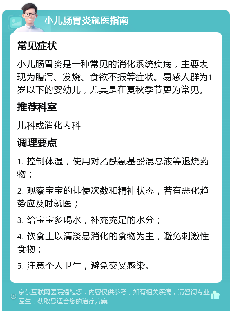 小儿肠胃炎就医指南 常见症状 小儿肠胃炎是一种常见的消化系统疾病，主要表现为腹泻、发烧、食欲不振等症状。易感人群为1岁以下的婴幼儿，尤其是在夏秋季节更为常见。 推荐科室 儿科或消化内科 调理要点 1. 控制体温，使用对乙酰氨基酚混悬液等退烧药物； 2. 观察宝宝的排便次数和精神状态，若有恶化趋势应及时就医； 3. 给宝宝多喝水，补充充足的水分； 4. 饮食上以清淡易消化的食物为主，避免刺激性食物； 5. 注意个人卫生，避免交叉感染。