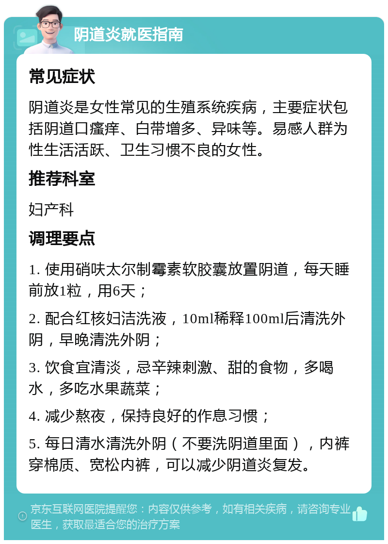 阴道炎就医指南 常见症状 阴道炎是女性常见的生殖系统疾病，主要症状包括阴道口瘙痒、白带增多、异味等。易感人群为性生活活跃、卫生习惯不良的女性。 推荐科室 妇产科 调理要点 1. 使用硝呋太尔制霉素软胶囊放置阴道，每天睡前放1粒，用6天； 2. 配合红核妇洁洗液，10ml稀释100ml后清洗外阴，早晚清洗外阴； 3. 饮食宜清淡，忌辛辣刺激、甜的食物，多喝水，多吃水果蔬菜； 4. 减少熬夜，保持良好的作息习惯； 5. 每日清水清洗外阴（不要洗阴道里面），内裤穿棉质、宽松内裤，可以减少阴道炎复发。