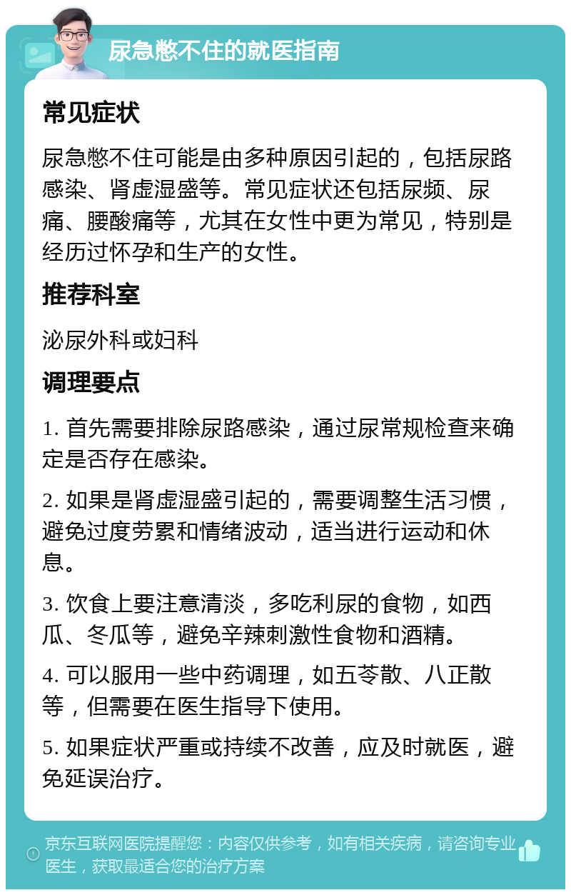 尿急憋不住的就医指南 常见症状 尿急憋不住可能是由多种原因引起的，包括尿路感染、肾虚湿盛等。常见症状还包括尿频、尿痛、腰酸痛等，尤其在女性中更为常见，特别是经历过怀孕和生产的女性。 推荐科室 泌尿外科或妇科 调理要点 1. 首先需要排除尿路感染，通过尿常规检查来确定是否存在感染。 2. 如果是肾虚湿盛引起的，需要调整生活习惯，避免过度劳累和情绪波动，适当进行运动和休息。 3. 饮食上要注意清淡，多吃利尿的食物，如西瓜、冬瓜等，避免辛辣刺激性食物和酒精。 4. 可以服用一些中药调理，如五苓散、八正散等，但需要在医生指导下使用。 5. 如果症状严重或持续不改善，应及时就医，避免延误治疗。