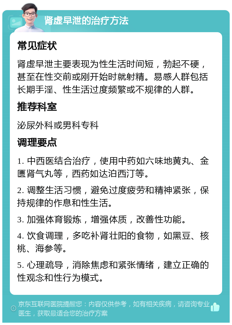 肾虚早泄的治疗方法 常见症状 肾虚早泄主要表现为性生活时间短，勃起不硬，甚至在性交前或刚开始时就射精。易感人群包括长期手淫、性生活过度频繁或不规律的人群。 推荐科室 泌尿外科或男科专科 调理要点 1. 中西医结合治疗，使用中药如六味地黄丸、金匮肾气丸等，西药如达泊西汀等。 2. 调整生活习惯，避免过度疲劳和精神紧张，保持规律的作息和性生活。 3. 加强体育锻炼，增强体质，改善性功能。 4. 饮食调理，多吃补肾壮阳的食物，如黑豆、核桃、海参等。 5. 心理疏导，消除焦虑和紧张情绪，建立正确的性观念和性行为模式。