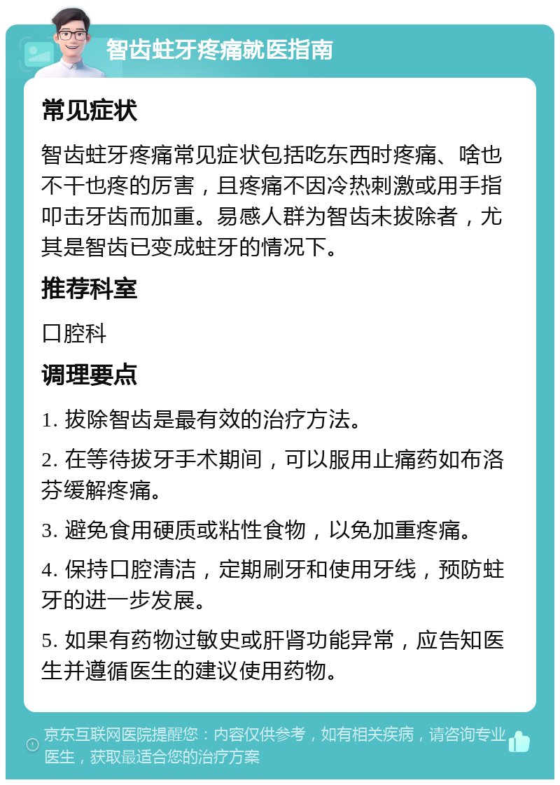 智齿蛀牙疼痛就医指南 常见症状 智齿蛀牙疼痛常见症状包括吃东西时疼痛、啥也不干也疼的厉害，且疼痛不因冷热刺激或用手指叩击牙齿而加重。易感人群为智齿未拔除者，尤其是智齿已变成蛀牙的情况下。 推荐科室 口腔科 调理要点 1. 拔除智齿是最有效的治疗方法。 2. 在等待拔牙手术期间，可以服用止痛药如布洛芬缓解疼痛。 3. 避免食用硬质或粘性食物，以免加重疼痛。 4. 保持口腔清洁，定期刷牙和使用牙线，预防蛀牙的进一步发展。 5. 如果有药物过敏史或肝肾功能异常，应告知医生并遵循医生的建议使用药物。