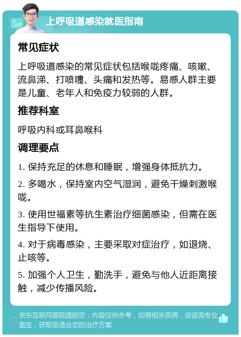 上呼吸道感染就医指南 常见症状 上呼吸道感染的常见症状包括喉咙疼痛、咳嗽、流鼻涕、打喷嚏、头痛和发热等。易感人群主要是儿童、老年人和免疫力较弱的人群。 推荐科室 呼吸内科或耳鼻喉科 调理要点 1. 保持充足的休息和睡眠，增强身体抵抗力。 2. 多喝水，保持室内空气湿润，避免干燥刺激喉咙。 3. 使用世福素等抗生素治疗细菌感染，但需在医生指导下使用。 4. 对于病毒感染，主要采取对症治疗，如退烧、止咳等。 5. 加强个人卫生，勤洗手，避免与他人近距离接触，减少传播风险。