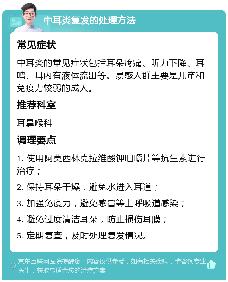 中耳炎复发的处理方法 常见症状 中耳炎的常见症状包括耳朵疼痛、听力下降、耳鸣、耳内有液体流出等。易感人群主要是儿童和免疫力较弱的成人。 推荐科室 耳鼻喉科 调理要点 1. 使用阿莫西林克拉维酸钾咀嚼片等抗生素进行治疗； 2. 保持耳朵干燥，避免水进入耳道； 3. 加强免疫力，避免感冒等上呼吸道感染； 4. 避免过度清洁耳朵，防止损伤耳膜； 5. 定期复查，及时处理复发情况。