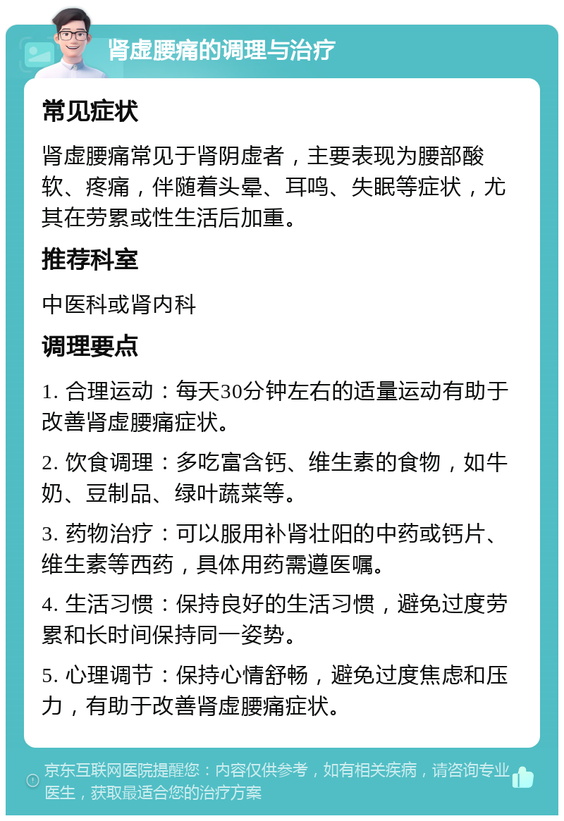 肾虚腰痛的调理与治疗 常见症状 肾虚腰痛常见于肾阴虚者，主要表现为腰部酸软、疼痛，伴随着头晕、耳鸣、失眠等症状，尤其在劳累或性生活后加重。 推荐科室 中医科或肾内科 调理要点 1. 合理运动：每天30分钟左右的适量运动有助于改善肾虚腰痛症状。 2. 饮食调理：多吃富含钙、维生素的食物，如牛奶、豆制品、绿叶蔬菜等。 3. 药物治疗：可以服用补肾壮阳的中药或钙片、维生素等西药，具体用药需遵医嘱。 4. 生活习惯：保持良好的生活习惯，避免过度劳累和长时间保持同一姿势。 5. 心理调节：保持心情舒畅，避免过度焦虑和压力，有助于改善肾虚腰痛症状。