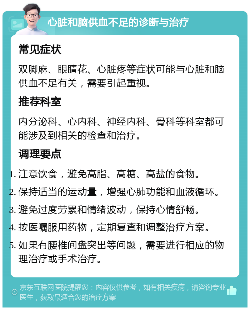 心脏和脑供血不足的诊断与治疗 常见症状 双脚麻、眼睛花、心脏疼等症状可能与心脏和脑供血不足有关，需要引起重视。 推荐科室 内分泌科、心内科、神经内科、骨科等科室都可能涉及到相关的检查和治疗。 调理要点 注意饮食，避免高脂、高糖、高盐的食物。 保持适当的运动量，增强心肺功能和血液循环。 避免过度劳累和情绪波动，保持心情舒畅。 按医嘱服用药物，定期复查和调整治疗方案。 如果有腰椎间盘突出等问题，需要进行相应的物理治疗或手术治疗。