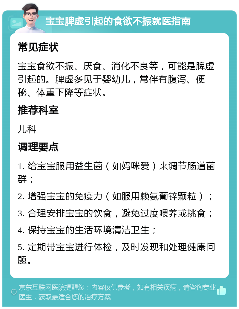 宝宝脾虚引起的食欲不振就医指南 常见症状 宝宝食欲不振、厌食、消化不良等，可能是脾虚引起的。脾虚多见于婴幼儿，常伴有腹泻、便秘、体重下降等症状。 推荐科室 儿科 调理要点 1. 给宝宝服用益生菌（如妈咪爱）来调节肠道菌群； 2. 增强宝宝的免疫力（如服用赖氨葡锌颗粒）； 3. 合理安排宝宝的饮食，避免过度喂养或挑食； 4. 保持宝宝的生活环境清洁卫生； 5. 定期带宝宝进行体检，及时发现和处理健康问题。