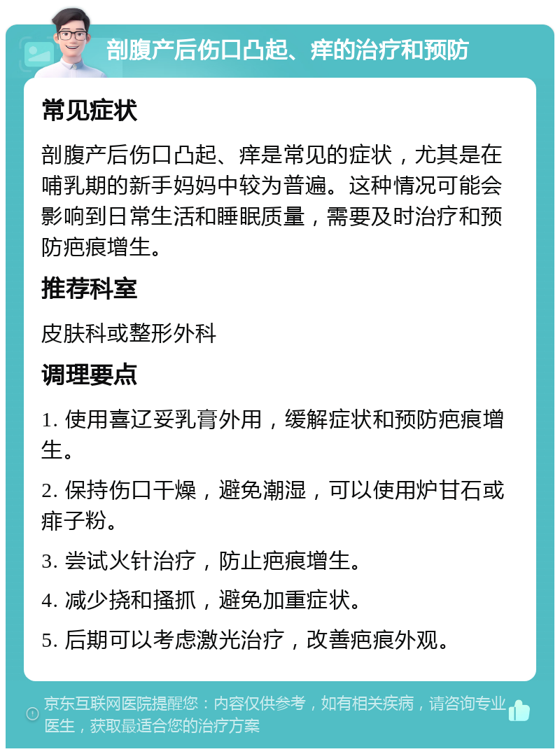 剖腹产后伤口凸起、痒的治疗和预防 常见症状 剖腹产后伤口凸起、痒是常见的症状，尤其是在哺乳期的新手妈妈中较为普遍。这种情况可能会影响到日常生活和睡眠质量，需要及时治疗和预防疤痕增生。 推荐科室 皮肤科或整形外科 调理要点 1. 使用喜辽妥乳膏外用，缓解症状和预防疤痕增生。 2. 保持伤口干燥，避免潮湿，可以使用炉甘石或痱子粉。 3. 尝试火针治疗，防止疤痕增生。 4. 减少挠和搔抓，避免加重症状。 5. 后期可以考虑激光治疗，改善疤痕外观。