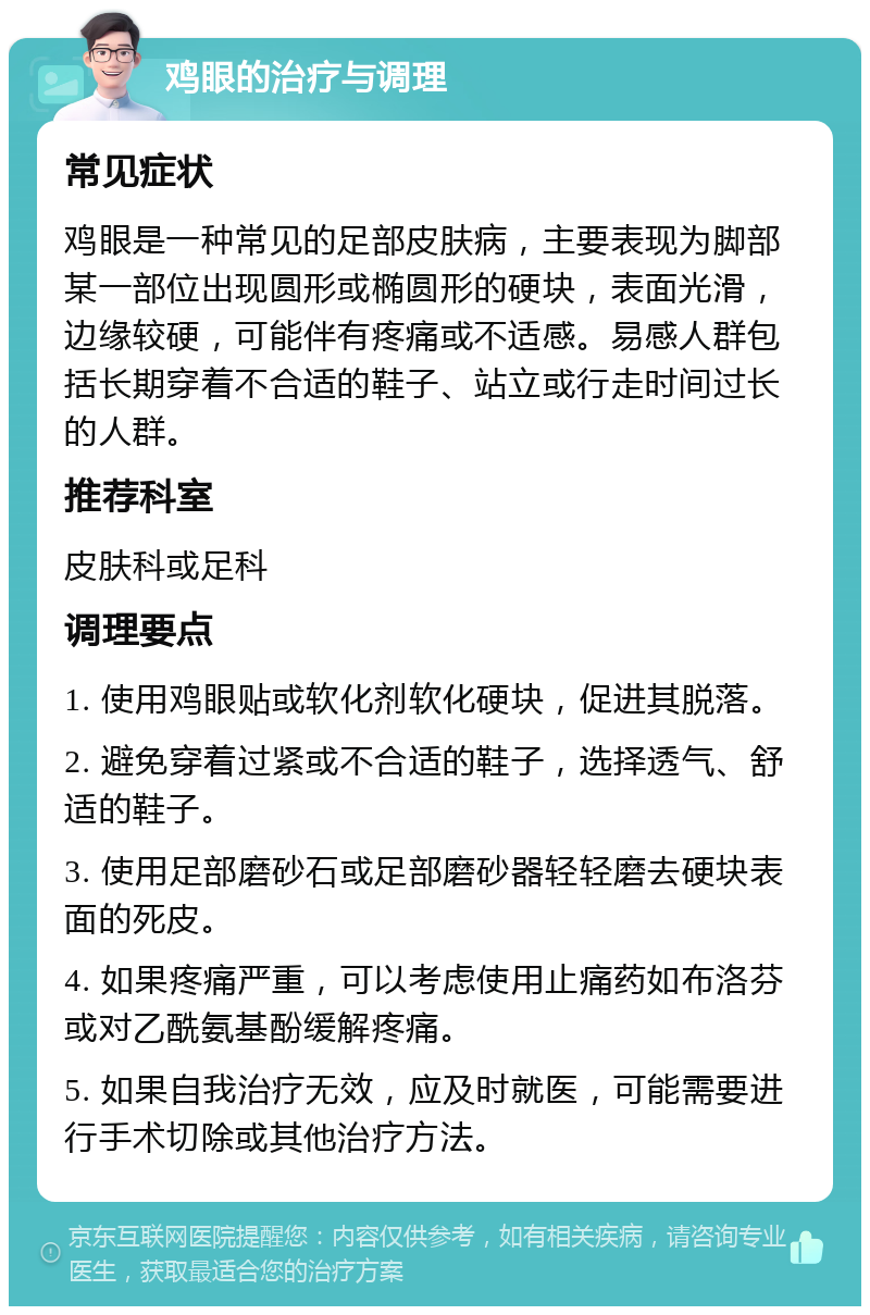 鸡眼的治疗与调理 常见症状 鸡眼是一种常见的足部皮肤病，主要表现为脚部某一部位出现圆形或椭圆形的硬块，表面光滑，边缘较硬，可能伴有疼痛或不适感。易感人群包括长期穿着不合适的鞋子、站立或行走时间过长的人群。 推荐科室 皮肤科或足科 调理要点 1. 使用鸡眼贴或软化剂软化硬块，促进其脱落。 2. 避免穿着过紧或不合适的鞋子，选择透气、舒适的鞋子。 3. 使用足部磨砂石或足部磨砂器轻轻磨去硬块表面的死皮。 4. 如果疼痛严重，可以考虑使用止痛药如布洛芬或对乙酰氨基酚缓解疼痛。 5. 如果自我治疗无效，应及时就医，可能需要进行手术切除或其他治疗方法。