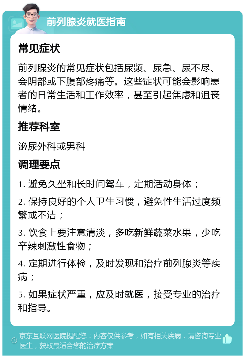 前列腺炎就医指南 常见症状 前列腺炎的常见症状包括尿频、尿急、尿不尽、会阴部或下腹部疼痛等。这些症状可能会影响患者的日常生活和工作效率，甚至引起焦虑和沮丧情绪。 推荐科室 泌尿外科或男科 调理要点 1. 避免久坐和长时间驾车，定期活动身体； 2. 保持良好的个人卫生习惯，避免性生活过度频繁或不洁； 3. 饮食上要注意清淡，多吃新鲜蔬菜水果，少吃辛辣刺激性食物； 4. 定期进行体检，及时发现和治疗前列腺炎等疾病； 5. 如果症状严重，应及时就医，接受专业的治疗和指导。