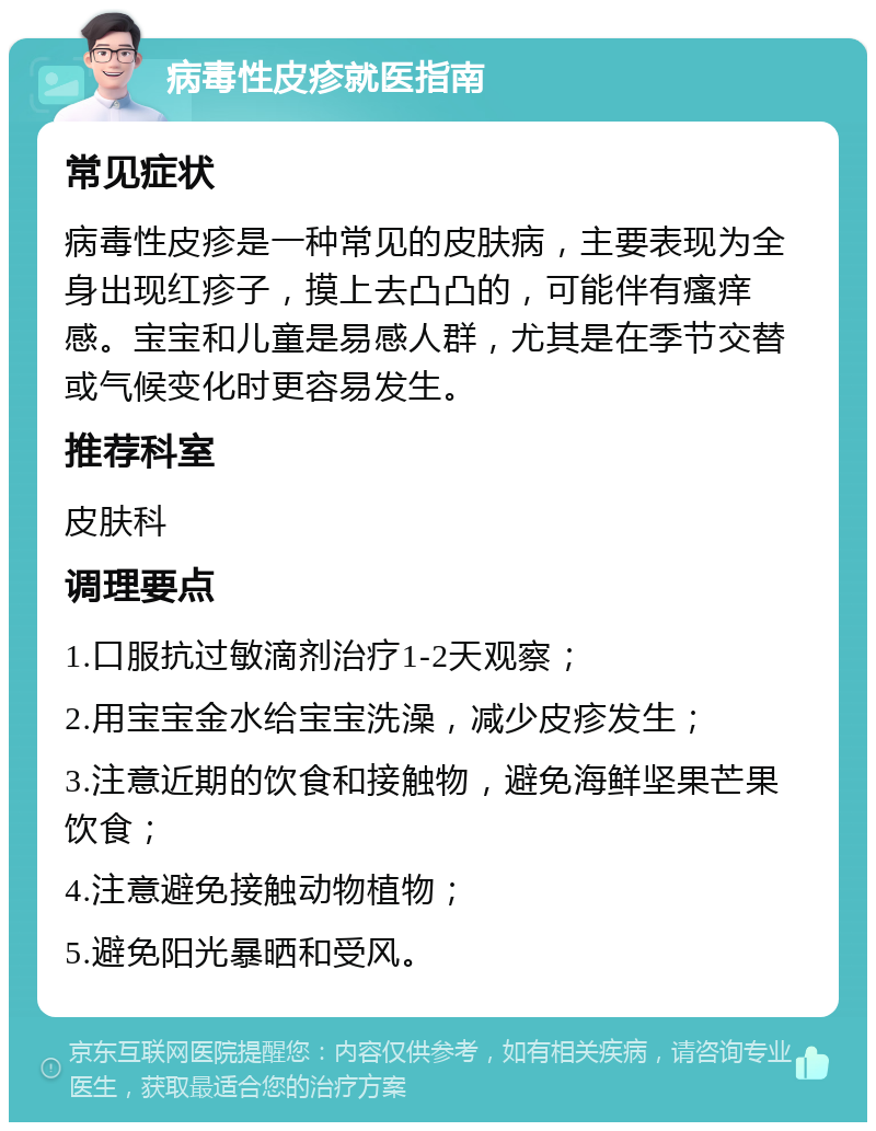 病毒性皮疹就医指南 常见症状 病毒性皮疹是一种常见的皮肤病，主要表现为全身出现红疹子，摸上去凸凸的，可能伴有瘙痒感。宝宝和儿童是易感人群，尤其是在季节交替或气候变化时更容易发生。 推荐科室 皮肤科 调理要点 1.口服抗过敏滴剂治疗1-2天观察； 2.用宝宝金水给宝宝洗澡，减少皮疹发生； 3.注意近期的饮食和接触物，避免海鲜坚果芒果饮食； 4.注意避免接触动物植物； 5.避免阳光暴晒和受风。