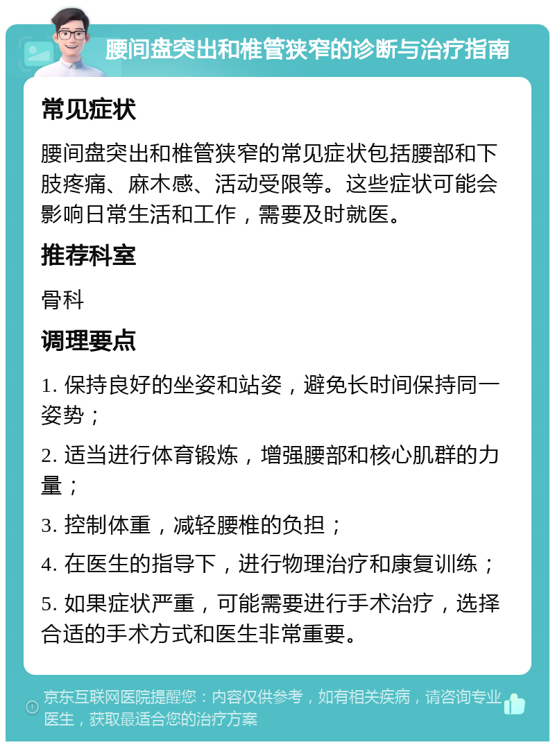 腰间盘突出和椎管狭窄的诊断与治疗指南 常见症状 腰间盘突出和椎管狭窄的常见症状包括腰部和下肢疼痛、麻木感、活动受限等。这些症状可能会影响日常生活和工作，需要及时就医。 推荐科室 骨科 调理要点 1. 保持良好的坐姿和站姿，避免长时间保持同一姿势； 2. 适当进行体育锻炼，增强腰部和核心肌群的力量； 3. 控制体重，减轻腰椎的负担； 4. 在医生的指导下，进行物理治疗和康复训练； 5. 如果症状严重，可能需要进行手术治疗，选择合适的手术方式和医生非常重要。