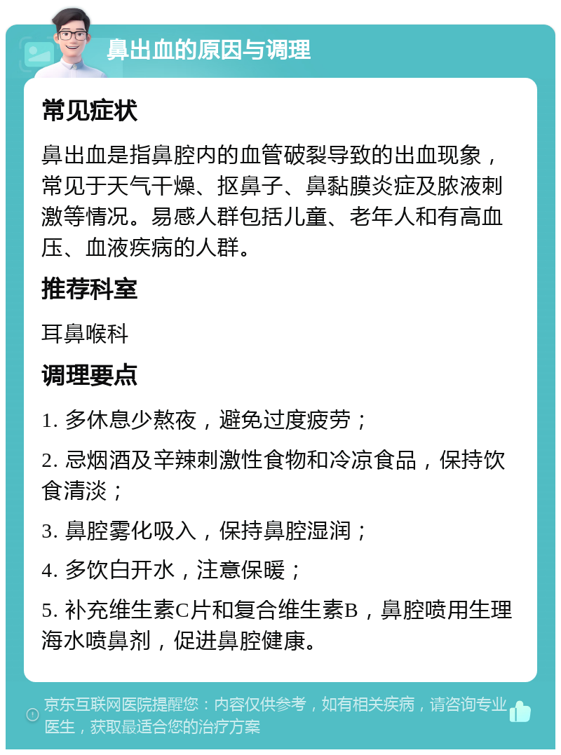 鼻出血的原因与调理 常见症状 鼻出血是指鼻腔内的血管破裂导致的出血现象，常见于天气干燥、抠鼻子、鼻黏膜炎症及脓液刺激等情况。易感人群包括儿童、老年人和有高血压、血液疾病的人群。 推荐科室 耳鼻喉科 调理要点 1. 多休息少熬夜，避免过度疲劳； 2. 忌烟酒及辛辣刺激性食物和冷凉食品，保持饮食清淡； 3. 鼻腔雾化吸入，保持鼻腔湿润； 4. 多饮白开水，注意保暖； 5. 补充维生素C片和复合维生素B，鼻腔喷用生理海水喷鼻剂，促进鼻腔健康。