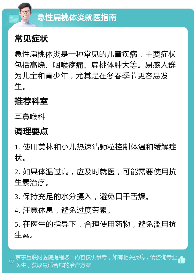 急性扁桃体炎就医指南 常见症状 急性扁桃体炎是一种常见的儿童疾病，主要症状包括高烧、咽喉疼痛、扁桃体肿大等。易感人群为儿童和青少年，尤其是在冬春季节更容易发生。 推荐科室 耳鼻喉科 调理要点 1. 使用美林和小儿热速清颗粒控制体温和缓解症状。 2. 如果体温过高，应及时就医，可能需要使用抗生素治疗。 3. 保持充足的水分摄入，避免口干舌燥。 4. 注意休息，避免过度劳累。 5. 在医生的指导下，合理使用药物，避免滥用抗生素。