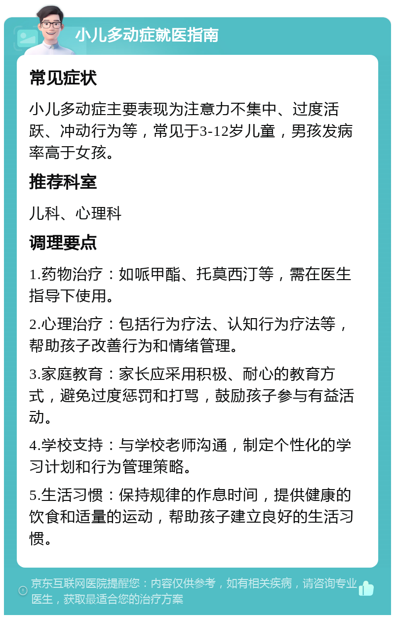 小儿多动症就医指南 常见症状 小儿多动症主要表现为注意力不集中、过度活跃、冲动行为等，常见于3-12岁儿童，男孩发病率高于女孩。 推荐科室 儿科、心理科 调理要点 1.药物治疗：如哌甲酯、托莫西汀等，需在医生指导下使用。 2.心理治疗：包括行为疗法、认知行为疗法等，帮助孩子改善行为和情绪管理。 3.家庭教育：家长应采用积极、耐心的教育方式，避免过度惩罚和打骂，鼓励孩子参与有益活动。 4.学校支持：与学校老师沟通，制定个性化的学习计划和行为管理策略。 5.生活习惯：保持规律的作息时间，提供健康的饮食和适量的运动，帮助孩子建立良好的生活习惯。