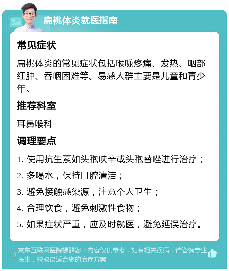 扁桃体炎就医指南 常见症状 扁桃体炎的常见症状包括喉咙疼痛、发热、咽部红肿、吞咽困难等。易感人群主要是儿童和青少年。 推荐科室 耳鼻喉科 调理要点 1. 使用抗生素如头孢呋辛或头孢替唑进行治疗； 2. 多喝水，保持口腔清洁； 3. 避免接触感染源，注意个人卫生； 4. 合理饮食，避免刺激性食物； 5. 如果症状严重，应及时就医，避免延误治疗。