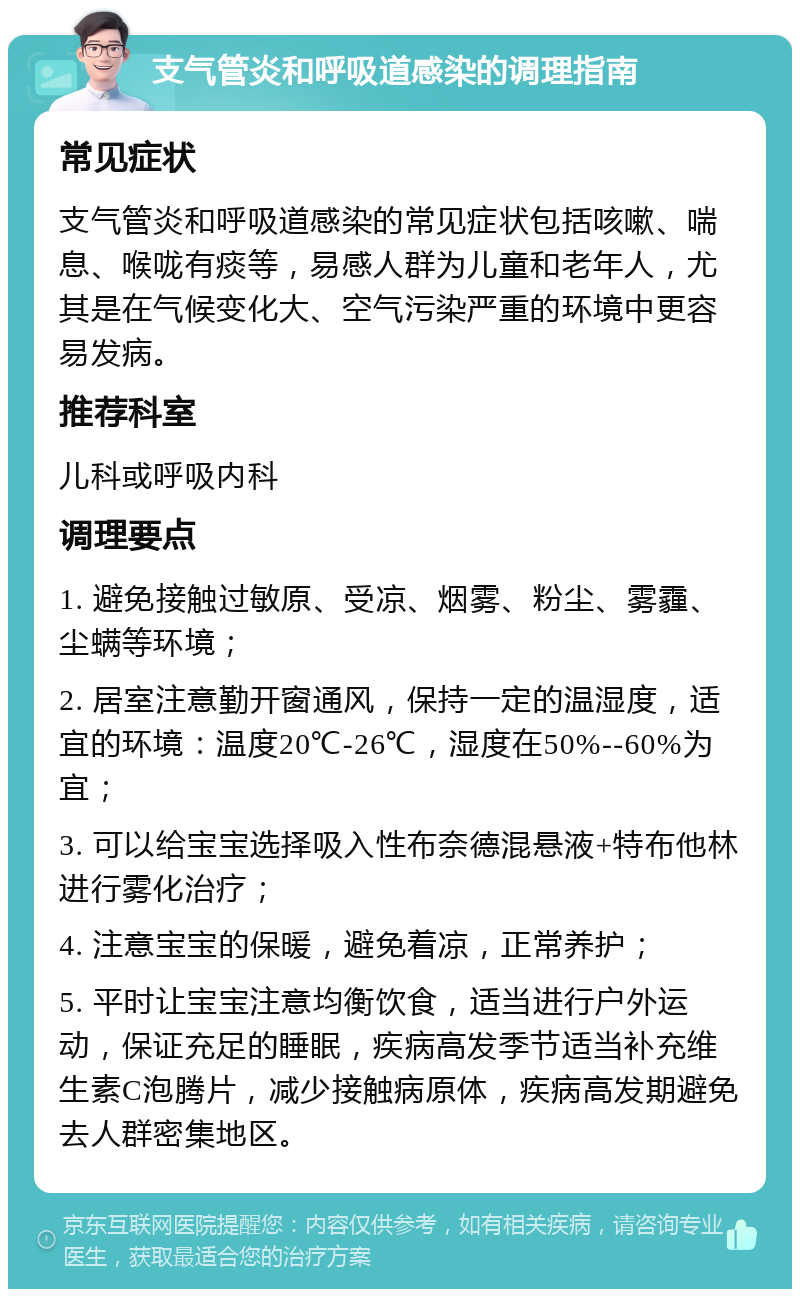 支气管炎和呼吸道感染的调理指南 常见症状 支气管炎和呼吸道感染的常见症状包括咳嗽、喘息、喉咙有痰等，易感人群为儿童和老年人，尤其是在气候变化大、空气污染严重的环境中更容易发病。 推荐科室 儿科或呼吸内科 调理要点 1. 避免接触过敏原、受凉、烟雾、粉尘、雾霾、尘螨等环境； 2. 居室注意勤开窗通风，保持一定的温湿度，适宜的环境：温度20℃-26℃，湿度在50%--60%为宜； 3. 可以给宝宝选择吸入性布奈德混悬液+特布他林进行雾化治疗； 4. 注意宝宝的保暖，避免着凉，正常养护； 5. 平时让宝宝注意均衡饮食，适当进行户外运动，保证充足的睡眠，疾病高发季节适当补充维生素C泡腾片，减少接触病原体，疾病高发期避免去人群密集地区。