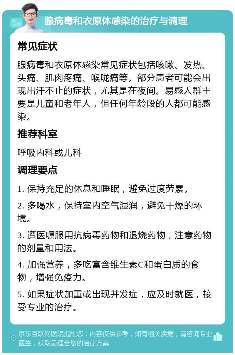 腺病毒和衣原体感染的治疗与调理 常见症状 腺病毒和衣原体感染常见症状包括咳嗽、发热、头痛、肌肉疼痛、喉咙痛等。部分患者可能会出现出汗不止的症状，尤其是在夜间。易感人群主要是儿童和老年人，但任何年龄段的人都可能感染。 推荐科室 呼吸内科或儿科 调理要点 1. 保持充足的休息和睡眠，避免过度劳累。 2. 多喝水，保持室内空气湿润，避免干燥的环境。 3. 遵医嘱服用抗病毒药物和退烧药物，注意药物的剂量和用法。 4. 加强营养，多吃富含维生素C和蛋白质的食物，增强免疫力。 5. 如果症状加重或出现并发症，应及时就医，接受专业的治疗。