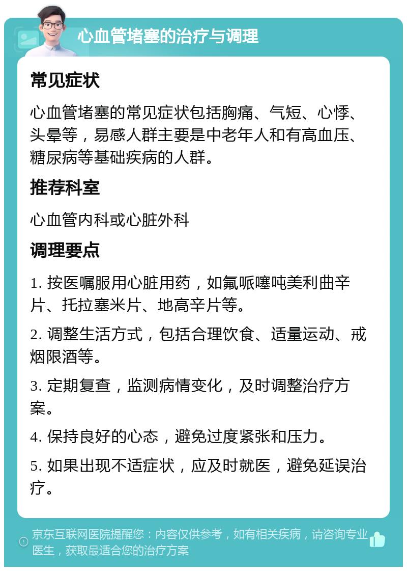 心血管堵塞的治疗与调理 常见症状 心血管堵塞的常见症状包括胸痛、气短、心悸、头晕等，易感人群主要是中老年人和有高血压、糖尿病等基础疾病的人群。 推荐科室 心血管内科或心脏外科 调理要点 1. 按医嘱服用心脏用药，如氟哌噻吨美利曲辛片、托拉塞米片、地高辛片等。 2. 调整生活方式，包括合理饮食、适量运动、戒烟限酒等。 3. 定期复查，监测病情变化，及时调整治疗方案。 4. 保持良好的心态，避免过度紧张和压力。 5. 如果出现不适症状，应及时就医，避免延误治疗。