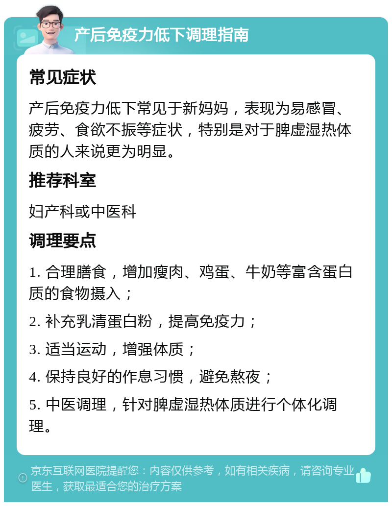 产后免疫力低下调理指南 常见症状 产后免疫力低下常见于新妈妈，表现为易感冒、疲劳、食欲不振等症状，特别是对于脾虚湿热体质的人来说更为明显。 推荐科室 妇产科或中医科 调理要点 1. 合理膳食，增加瘦肉、鸡蛋、牛奶等富含蛋白质的食物摄入； 2. 补充乳清蛋白粉，提高免疫力； 3. 适当运动，增强体质； 4. 保持良好的作息习惯，避免熬夜； 5. 中医调理，针对脾虚湿热体质进行个体化调理。