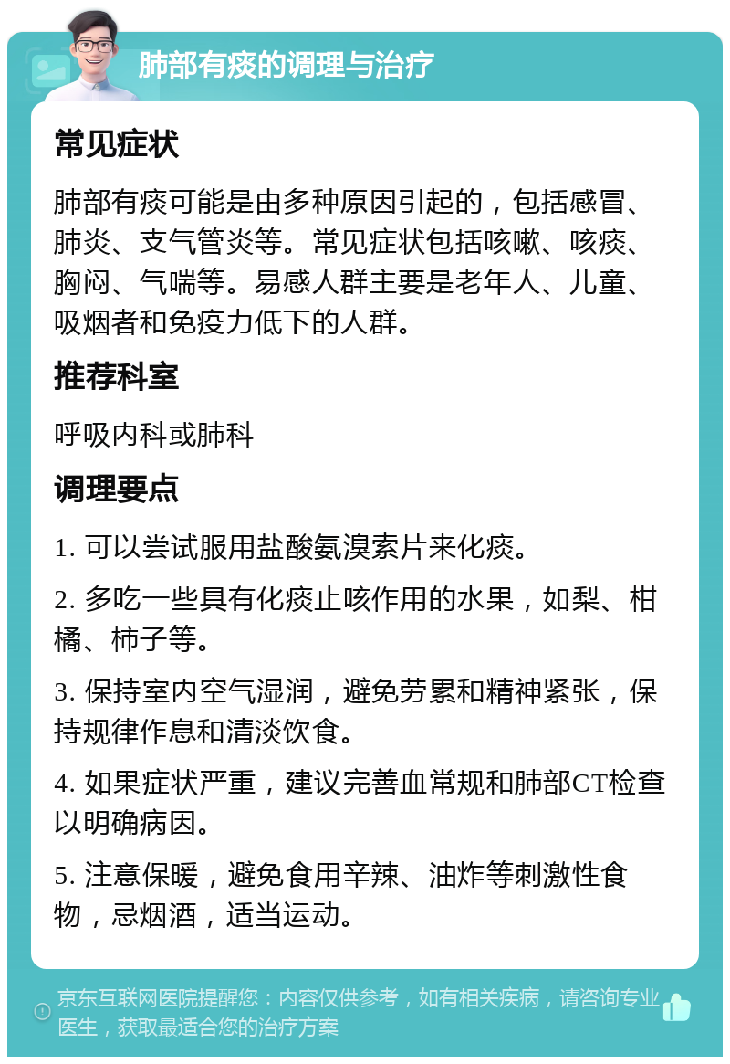 肺部有痰的调理与治疗 常见症状 肺部有痰可能是由多种原因引起的，包括感冒、肺炎、支气管炎等。常见症状包括咳嗽、咳痰、胸闷、气喘等。易感人群主要是老年人、儿童、吸烟者和免疫力低下的人群。 推荐科室 呼吸内科或肺科 调理要点 1. 可以尝试服用盐酸氨溴索片来化痰。 2. 多吃一些具有化痰止咳作用的水果，如梨、柑橘、柿子等。 3. 保持室内空气湿润，避免劳累和精神紧张，保持规律作息和清淡饮食。 4. 如果症状严重，建议完善血常规和肺部CT检查以明确病因。 5. 注意保暖，避免食用辛辣、油炸等刺激性食物，忌烟酒，适当运动。