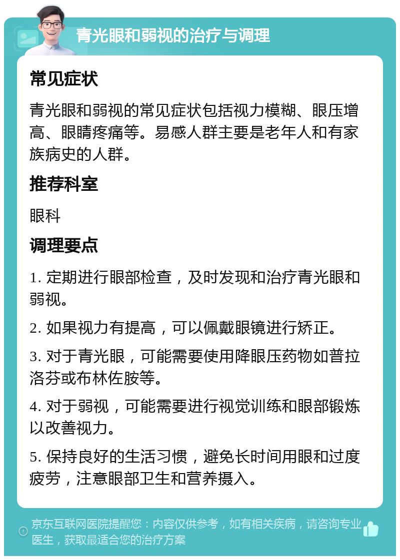 青光眼和弱视的治疗与调理 常见症状 青光眼和弱视的常见症状包括视力模糊、眼压增高、眼睛疼痛等。易感人群主要是老年人和有家族病史的人群。 推荐科室 眼科 调理要点 1. 定期进行眼部检查，及时发现和治疗青光眼和弱视。 2. 如果视力有提高，可以佩戴眼镜进行矫正。 3. 对于青光眼，可能需要使用降眼压药物如普拉洛芬或布林佐胺等。 4. 对于弱视，可能需要进行视觉训练和眼部锻炼以改善视力。 5. 保持良好的生活习惯，避免长时间用眼和过度疲劳，注意眼部卫生和营养摄入。