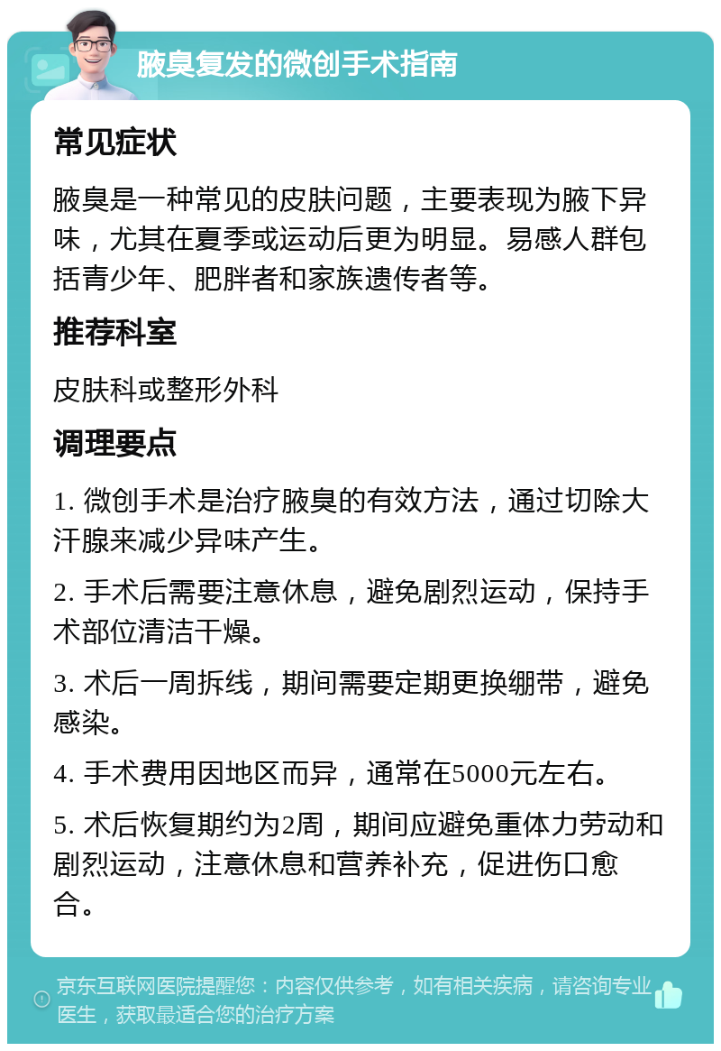 腋臭复发的微创手术指南 常见症状 腋臭是一种常见的皮肤问题，主要表现为腋下异味，尤其在夏季或运动后更为明显。易感人群包括青少年、肥胖者和家族遗传者等。 推荐科室 皮肤科或整形外科 调理要点 1. 微创手术是治疗腋臭的有效方法，通过切除大汗腺来减少异味产生。 2. 手术后需要注意休息，避免剧烈运动，保持手术部位清洁干燥。 3. 术后一周拆线，期间需要定期更换绷带，避免感染。 4. 手术费用因地区而异，通常在5000元左右。 5. 术后恢复期约为2周，期间应避免重体力劳动和剧烈运动，注意休息和营养补充，促进伤口愈合。