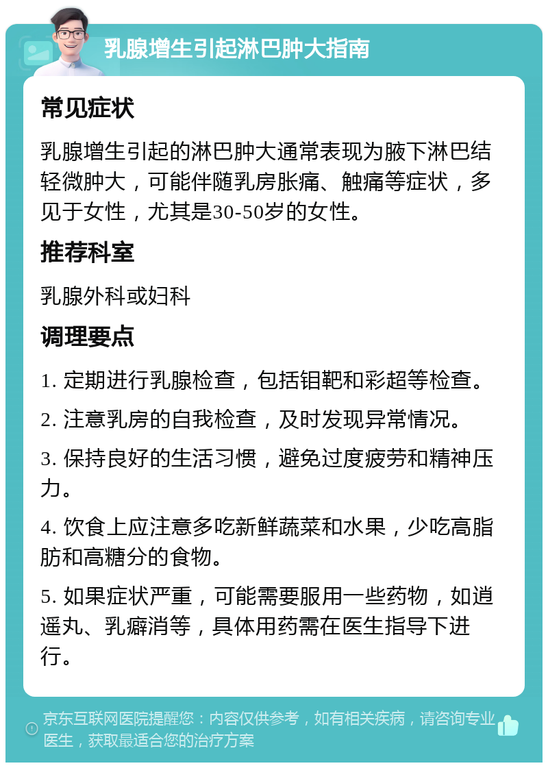 乳腺增生引起淋巴肿大指南 常见症状 乳腺增生引起的淋巴肿大通常表现为腋下淋巴结轻微肿大，可能伴随乳房胀痛、触痛等症状，多见于女性，尤其是30-50岁的女性。 推荐科室 乳腺外科或妇科 调理要点 1. 定期进行乳腺检查，包括钼靶和彩超等检查。 2. 注意乳房的自我检查，及时发现异常情况。 3. 保持良好的生活习惯，避免过度疲劳和精神压力。 4. 饮食上应注意多吃新鲜蔬菜和水果，少吃高脂肪和高糖分的食物。 5. 如果症状严重，可能需要服用一些药物，如逍遥丸、乳癖消等，具体用药需在医生指导下进行。