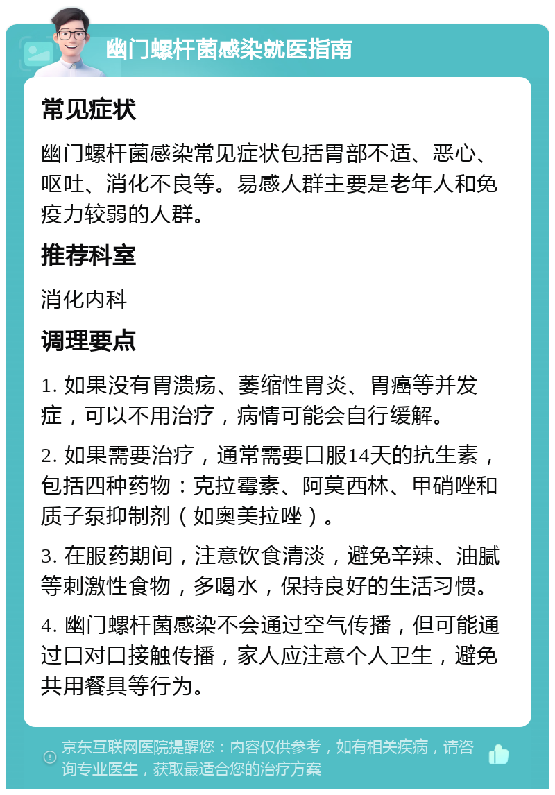 幽门螺杆菌感染就医指南 常见症状 幽门螺杆菌感染常见症状包括胃部不适、恶心、呕吐、消化不良等。易感人群主要是老年人和免疫力较弱的人群。 推荐科室 消化内科 调理要点 1. 如果没有胃溃疡、萎缩性胃炎、胃癌等并发症，可以不用治疗，病情可能会自行缓解。 2. 如果需要治疗，通常需要口服14天的抗生素，包括四种药物：克拉霉素、阿莫西林、甲硝唑和质子泵抑制剂（如奥美拉唑）。 3. 在服药期间，注意饮食清淡，避免辛辣、油腻等刺激性食物，多喝水，保持良好的生活习惯。 4. 幽门螺杆菌感染不会通过空气传播，但可能通过口对口接触传播，家人应注意个人卫生，避免共用餐具等行为。