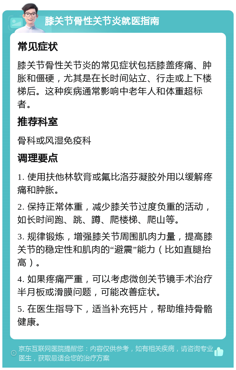 膝关节骨性关节炎就医指南 常见症状 膝关节骨性关节炎的常见症状包括膝盖疼痛、肿胀和僵硬，尤其是在长时间站立、行走或上下楼梯后。这种疾病通常影响中老年人和体重超标者。 推荐科室 骨科或风湿免疫科 调理要点 1. 使用扶他林软膏或氟比洛芬凝胶外用以缓解疼痛和肿胀。 2. 保持正常体重，减少膝关节过度负重的活动，如长时间跑、跳、蹲、爬楼梯、爬山等。 3. 规律锻炼，增强膝关节周围肌肉力量，提高膝关节的稳定性和肌肉的“避震”能力（比如直腿抬高）。 4. 如果疼痛严重，可以考虑微创关节镜手术治疗半月板或滑膜问题，可能改善症状。 5. 在医生指导下，适当补充钙片，帮助维持骨骼健康。