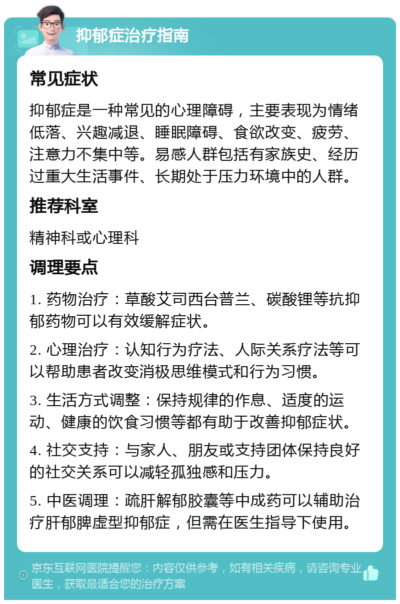 抑郁症治疗指南 常见症状 抑郁症是一种常见的心理障碍，主要表现为情绪低落、兴趣减退、睡眠障碍、食欲改变、疲劳、注意力不集中等。易感人群包括有家族史、经历过重大生活事件、长期处于压力环境中的人群。 推荐科室 精神科或心理科 调理要点 1. 药物治疗：草酸艾司西台普兰、碳酸锂等抗抑郁药物可以有效缓解症状。 2. 心理治疗：认知行为疗法、人际关系疗法等可以帮助患者改变消极思维模式和行为习惯。 3. 生活方式调整：保持规律的作息、适度的运动、健康的饮食习惯等都有助于改善抑郁症状。 4. 社交支持：与家人、朋友或支持团体保持良好的社交关系可以减轻孤独感和压力。 5. 中医调理：疏肝解郁胶囊等中成药可以辅助治疗肝郁脾虚型抑郁症，但需在医生指导下使用。