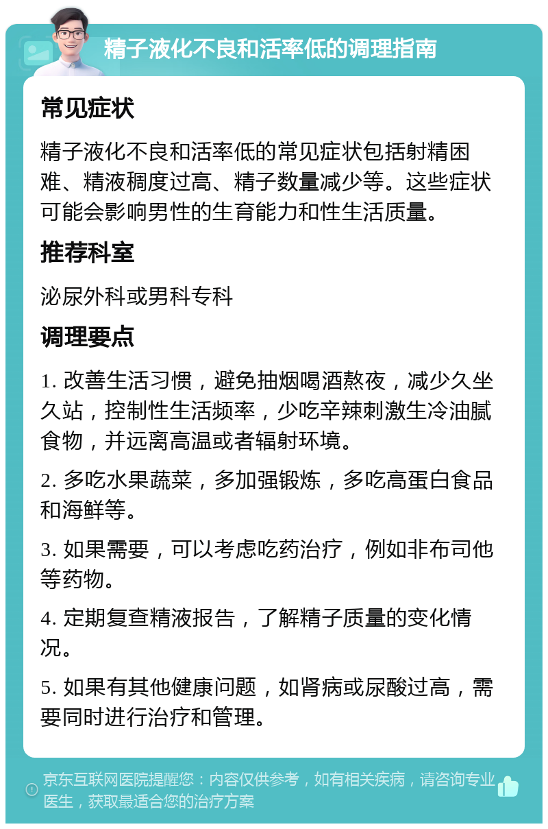 精子液化不良和活率低的调理指南 常见症状 精子液化不良和活率低的常见症状包括射精困难、精液稠度过高、精子数量减少等。这些症状可能会影响男性的生育能力和性生活质量。 推荐科室 泌尿外科或男科专科 调理要点 1. 改善生活习惯，避免抽烟喝酒熬夜，减少久坐久站，控制性生活频率，少吃辛辣刺激生冷油腻食物，并远离高温或者辐射环境。 2. 多吃水果蔬菜，多加强锻炼，多吃高蛋白食品和海鲜等。 3. 如果需要，可以考虑吃药治疗，例如非布司他等药物。 4. 定期复查精液报告，了解精子质量的变化情况。 5. 如果有其他健康问题，如肾病或尿酸过高，需要同时进行治疗和管理。