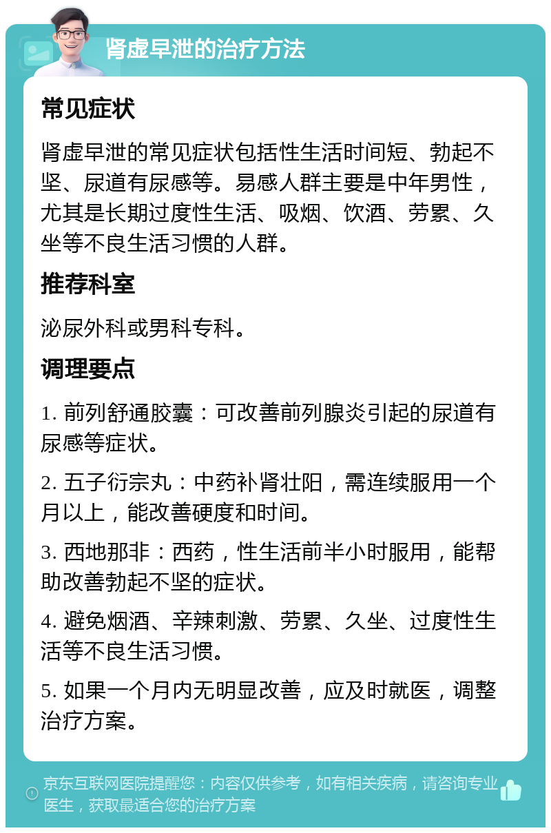 肾虚早泄的治疗方法 常见症状 肾虚早泄的常见症状包括性生活时间短、勃起不坚、尿道有尿感等。易感人群主要是中年男性，尤其是长期过度性生活、吸烟、饮酒、劳累、久坐等不良生活习惯的人群。 推荐科室 泌尿外科或男科专科。 调理要点 1. 前列舒通胶囊：可改善前列腺炎引起的尿道有尿感等症状。 2. 五子衍宗丸：中药补肾壮阳，需连续服用一个月以上，能改善硬度和时间。 3. 西地那非：西药，性生活前半小时服用，能帮助改善勃起不坚的症状。 4. 避免烟酒、辛辣刺激、劳累、久坐、过度性生活等不良生活习惯。 5. 如果一个月内无明显改善，应及时就医，调整治疗方案。