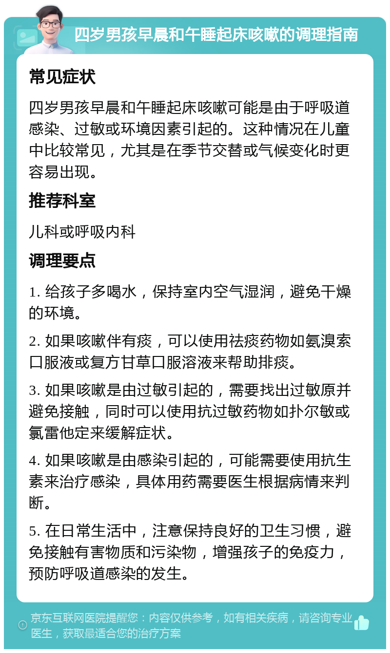 四岁男孩早晨和午睡起床咳嗽的调理指南 常见症状 四岁男孩早晨和午睡起床咳嗽可能是由于呼吸道感染、过敏或环境因素引起的。这种情况在儿童中比较常见，尤其是在季节交替或气候变化时更容易出现。 推荐科室 儿科或呼吸内科 调理要点 1. 给孩子多喝水，保持室内空气湿润，避免干燥的环境。 2. 如果咳嗽伴有痰，可以使用祛痰药物如氨溴索口服液或复方甘草口服溶液来帮助排痰。 3. 如果咳嗽是由过敏引起的，需要找出过敏原并避免接触，同时可以使用抗过敏药物如扑尔敏或氯雷他定来缓解症状。 4. 如果咳嗽是由感染引起的，可能需要使用抗生素来治疗感染，具体用药需要医生根据病情来判断。 5. 在日常生活中，注意保持良好的卫生习惯，避免接触有害物质和污染物，增强孩子的免疫力，预防呼吸道感染的发生。