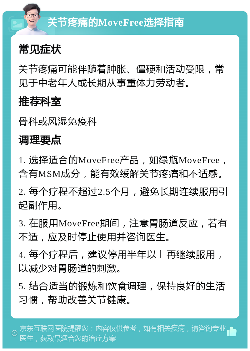 关节疼痛的MoveFree选择指南 常见症状 关节疼痛可能伴随着肿胀、僵硬和活动受限，常见于中老年人或长期从事重体力劳动者。 推荐科室 骨科或风湿免疫科 调理要点 1. 选择适合的MoveFree产品，如绿瓶MoveFree，含有MSM成分，能有效缓解关节疼痛和不适感。 2. 每个疗程不超过2.5个月，避免长期连续服用引起副作用。 3. 在服用MoveFree期间，注意胃肠道反应，若有不适，应及时停止使用并咨询医生。 4. 每个疗程后，建议停用半年以上再继续服用，以减少对胃肠道的刺激。 5. 结合适当的锻炼和饮食调理，保持良好的生活习惯，帮助改善关节健康。