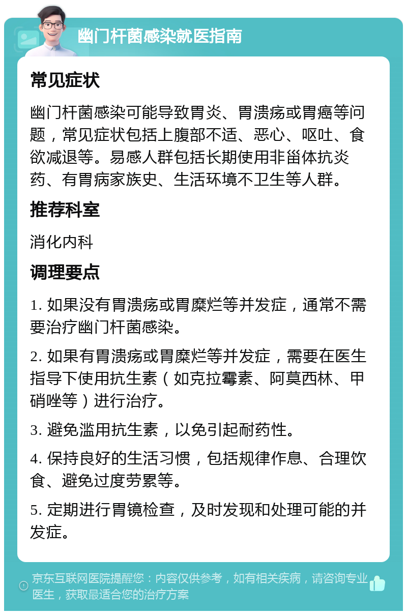 幽门杆菌感染就医指南 常见症状 幽门杆菌感染可能导致胃炎、胃溃疡或胃癌等问题，常见症状包括上腹部不适、恶心、呕吐、食欲减退等。易感人群包括长期使用非甾体抗炎药、有胃病家族史、生活环境不卫生等人群。 推荐科室 消化内科 调理要点 1. 如果没有胃溃疡或胃糜烂等并发症，通常不需要治疗幽门杆菌感染。 2. 如果有胃溃疡或胃糜烂等并发症，需要在医生指导下使用抗生素（如克拉霉素、阿莫西林、甲硝唑等）进行治疗。 3. 避免滥用抗生素，以免引起耐药性。 4. 保持良好的生活习惯，包括规律作息、合理饮食、避免过度劳累等。 5. 定期进行胃镜检查，及时发现和处理可能的并发症。