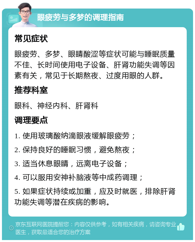 眼疲劳与多梦的调理指南 常见症状 眼疲劳、多梦、眼睛酸涩等症状可能与睡眠质量不佳、长时间使用电子设备、肝肾功能失调等因素有关，常见于长期熬夜、过度用眼的人群。 推荐科室 眼科、神经内科、肝肾科 调理要点 1. 使用玻璃酸纳滴眼液缓解眼疲劳； 2. 保持良好的睡眠习惯，避免熬夜； 3. 适当休息眼睛，远离电子设备； 4. 可以服用安神补脑液等中成药调理； 5. 如果症状持续或加重，应及时就医，排除肝肾功能失调等潜在疾病的影响。