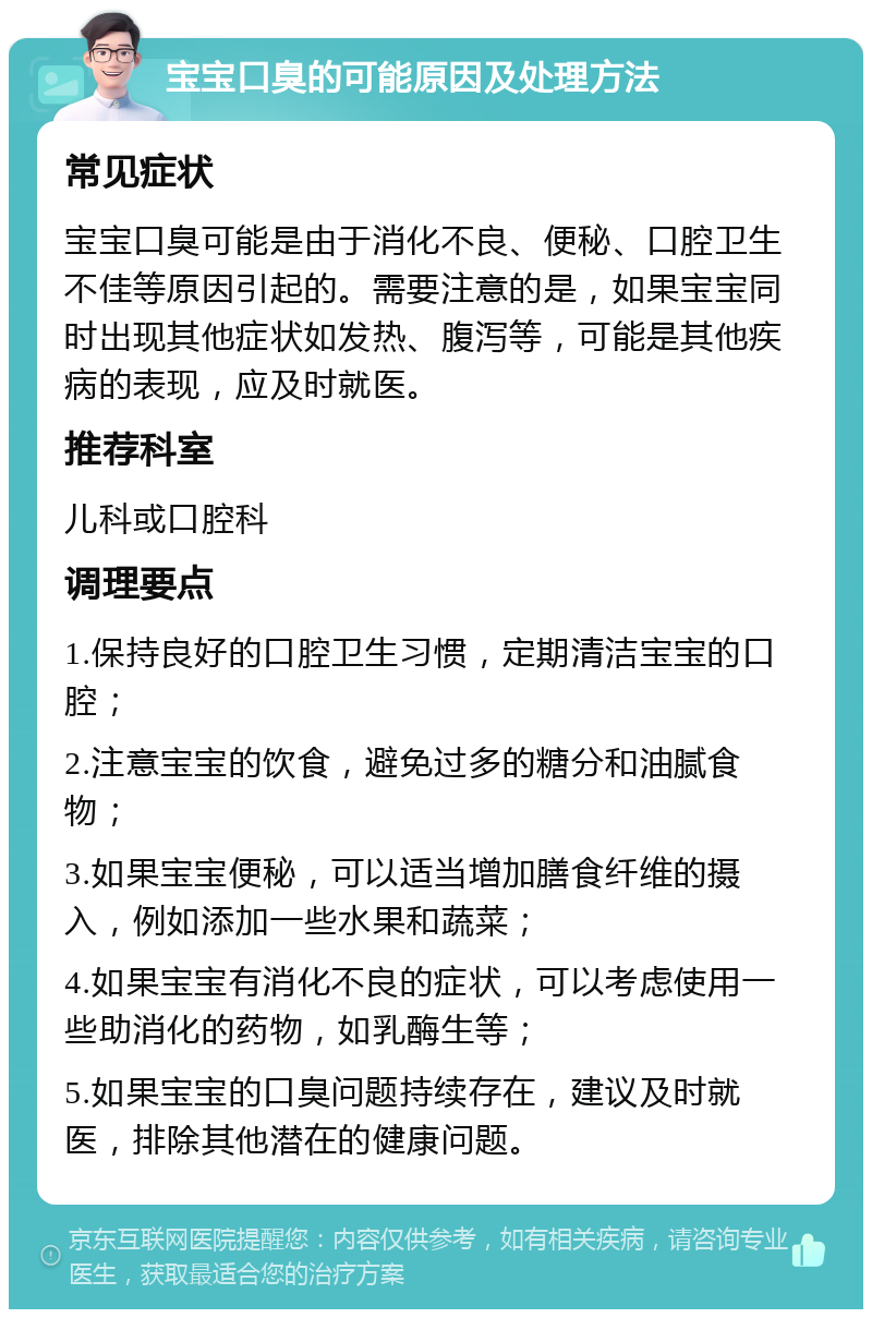 宝宝口臭的可能原因及处理方法 常见症状 宝宝口臭可能是由于消化不良、便秘、口腔卫生不佳等原因引起的。需要注意的是，如果宝宝同时出现其他症状如发热、腹泻等，可能是其他疾病的表现，应及时就医。 推荐科室 儿科或口腔科 调理要点 1.保持良好的口腔卫生习惯，定期清洁宝宝的口腔； 2.注意宝宝的饮食，避免过多的糖分和油腻食物； 3.如果宝宝便秘，可以适当增加膳食纤维的摄入，例如添加一些水果和蔬菜； 4.如果宝宝有消化不良的症状，可以考虑使用一些助消化的药物，如乳酶生等； 5.如果宝宝的口臭问题持续存在，建议及时就医，排除其他潜在的健康问题。