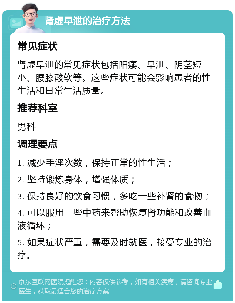 肾虚早泄的治疗方法 常见症状 肾虚早泄的常见症状包括阳痿、早泄、阴茎短小、腰膝酸软等。这些症状可能会影响患者的性生活和日常生活质量。 推荐科室 男科 调理要点 1. 减少手淫次数，保持正常的性生活； 2. 坚持锻炼身体，增强体质； 3. 保持良好的饮食习惯，多吃一些补肾的食物； 4. 可以服用一些中药来帮助恢复肾功能和改善血液循环； 5. 如果症状严重，需要及时就医，接受专业的治疗。