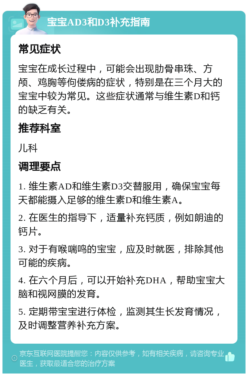 宝宝AD3和D3补充指南 常见症状 宝宝在成长过程中，可能会出现肋骨串珠、方颅、鸡胸等佝偻病的症状，特别是在三个月大的宝宝中较为常见。这些症状通常与维生素D和钙的缺乏有关。 推荐科室 儿科 调理要点 1. 维生素AD和维生素D3交替服用，确保宝宝每天都能摄入足够的维生素D和维生素A。 2. 在医生的指导下，适量补充钙质，例如朗迪的钙片。 3. 对于有喉喘鸣的宝宝，应及时就医，排除其他可能的疾病。 4. 在六个月后，可以开始补充DHA，帮助宝宝大脑和视网膜的发育。 5. 定期带宝宝进行体检，监测其生长发育情况，及时调整营养补充方案。