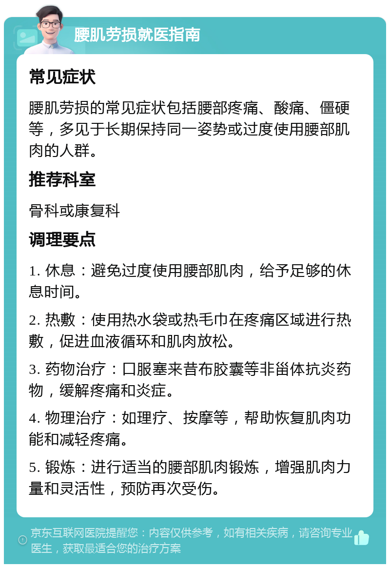 腰肌劳损就医指南 常见症状 腰肌劳损的常见症状包括腰部疼痛、酸痛、僵硬等，多见于长期保持同一姿势或过度使用腰部肌肉的人群。 推荐科室 骨科或康复科 调理要点 1. 休息：避免过度使用腰部肌肉，给予足够的休息时间。 2. 热敷：使用热水袋或热毛巾在疼痛区域进行热敷，促进血液循环和肌肉放松。 3. 药物治疗：口服塞来昔布胶囊等非甾体抗炎药物，缓解疼痛和炎症。 4. 物理治疗：如理疗、按摩等，帮助恢复肌肉功能和减轻疼痛。 5. 锻炼：进行适当的腰部肌肉锻炼，增强肌肉力量和灵活性，预防再次受伤。