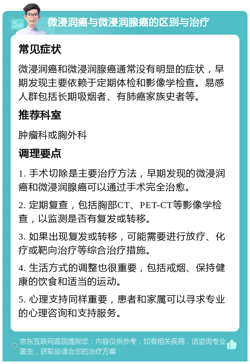 微浸润癌与微浸润腺癌的区别与治疗 常见症状 微浸润癌和微浸润腺癌通常没有明显的症状，早期发现主要依赖于定期体检和影像学检查。易感人群包括长期吸烟者、有肺癌家族史者等。 推荐科室 肿瘤科或胸外科 调理要点 1. 手术切除是主要治疗方法，早期发现的微浸润癌和微浸润腺癌可以通过手术完全治愈。 2. 定期复查，包括胸部CT、PET-CT等影像学检查，以监测是否有复发或转移。 3. 如果出现复发或转移，可能需要进行放疗、化疗或靶向治疗等综合治疗措施。 4. 生活方式的调整也很重要，包括戒烟、保持健康的饮食和适当的运动。 5. 心理支持同样重要，患者和家属可以寻求专业的心理咨询和支持服务。