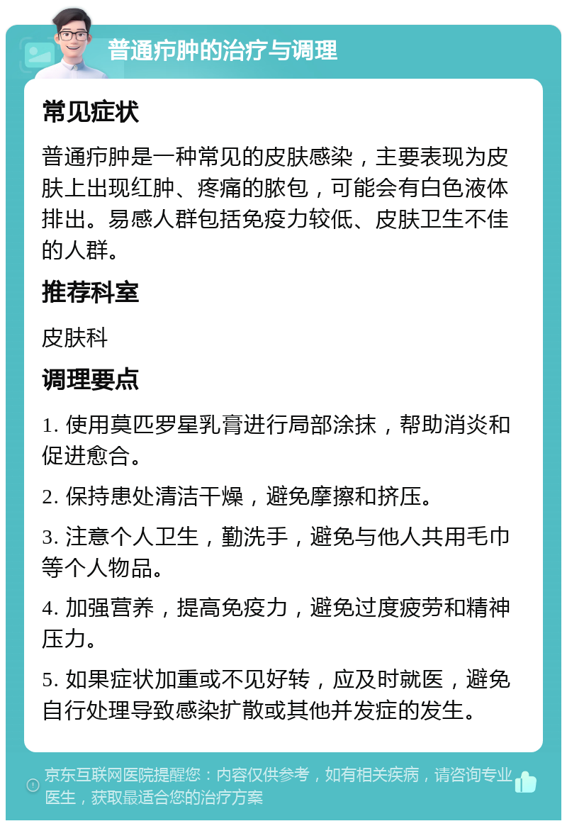 普通疖肿的治疗与调理 常见症状 普通疖肿是一种常见的皮肤感染，主要表现为皮肤上出现红肿、疼痛的脓包，可能会有白色液体排出。易感人群包括免疫力较低、皮肤卫生不佳的人群。 推荐科室 皮肤科 调理要点 1. 使用莫匹罗星乳膏进行局部涂抹，帮助消炎和促进愈合。 2. 保持患处清洁干燥，避免摩擦和挤压。 3. 注意个人卫生，勤洗手，避免与他人共用毛巾等个人物品。 4. 加强营养，提高免疫力，避免过度疲劳和精神压力。 5. 如果症状加重或不见好转，应及时就医，避免自行处理导致感染扩散或其他并发症的发生。