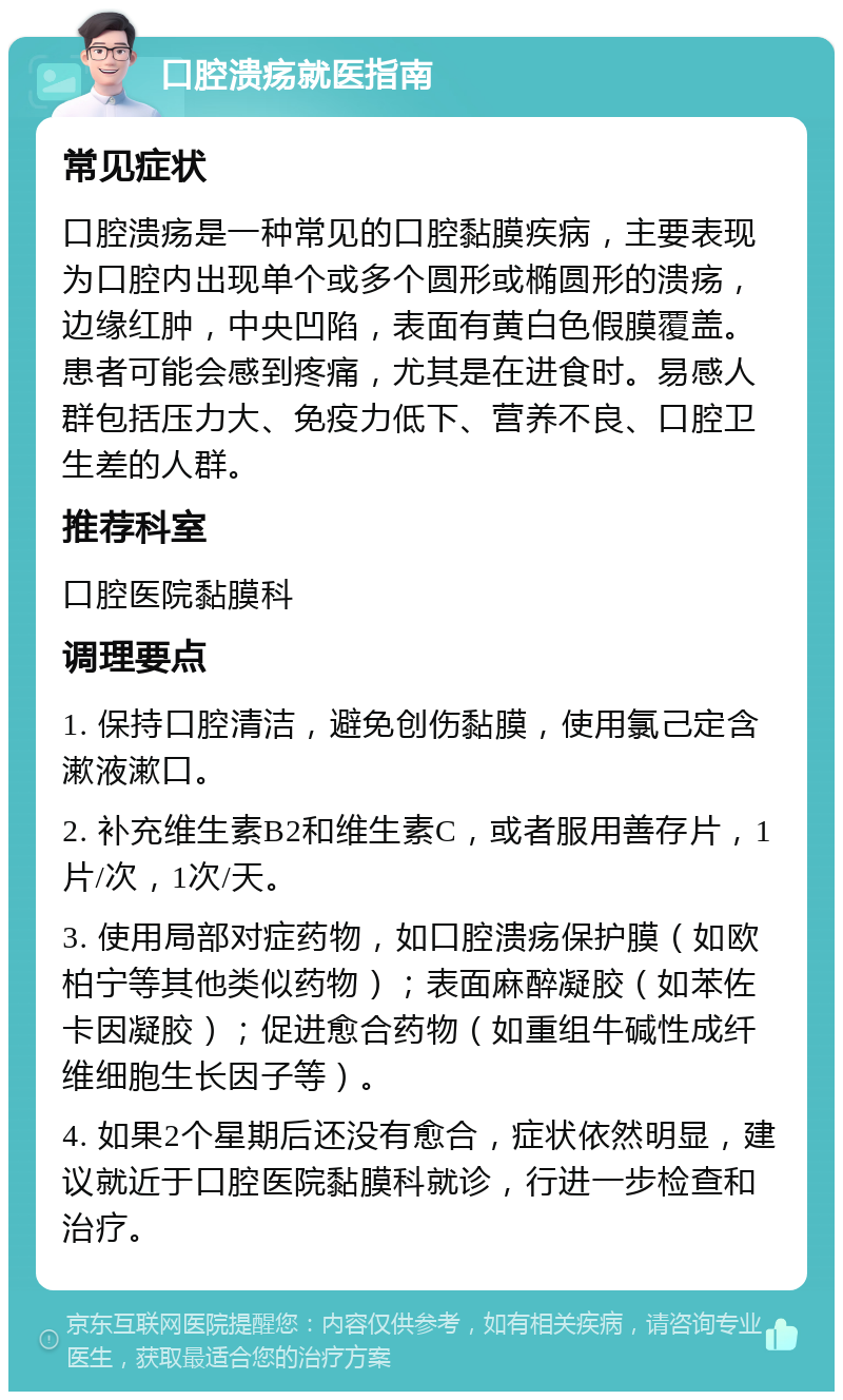 口腔溃疡就医指南 常见症状 口腔溃疡是一种常见的口腔黏膜疾病，主要表现为口腔内出现单个或多个圆形或椭圆形的溃疡，边缘红肿，中央凹陷，表面有黄白色假膜覆盖。患者可能会感到疼痛，尤其是在进食时。易感人群包括压力大、免疫力低下、营养不良、口腔卫生差的人群。 推荐科室 口腔医院黏膜科 调理要点 1. 保持口腔清洁，避免创伤黏膜，使用氯己定含漱液漱口。 2. 补充维生素B2和维生素C，或者服用善存片，1片/次，1次/天。 3. 使用局部对症药物，如口腔溃疡保护膜（如欧柏宁等其他类似药物）；表面麻醉凝胶（如苯佐卡因凝胶）；促进愈合药物（如重组牛碱性成纤维细胞生长因子等）。 4. 如果2个星期后还没有愈合，症状依然明显，建议就近于口腔医院黏膜科就诊，行进一步检查和治疗。