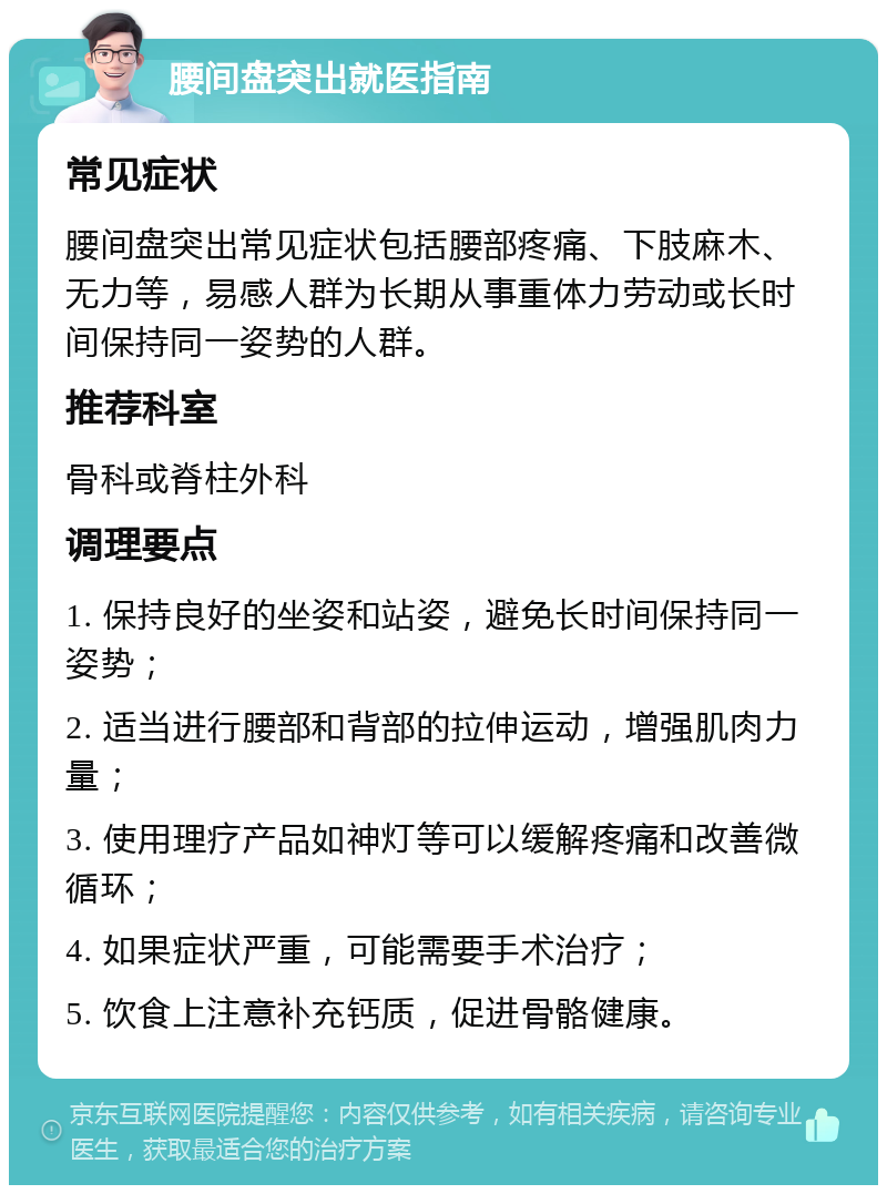 腰间盘突出就医指南 常见症状 腰间盘突出常见症状包括腰部疼痛、下肢麻木、无力等，易感人群为长期从事重体力劳动或长时间保持同一姿势的人群。 推荐科室 骨科或脊柱外科 调理要点 1. 保持良好的坐姿和站姿，避免长时间保持同一姿势； 2. 适当进行腰部和背部的拉伸运动，增强肌肉力量； 3. 使用理疗产品如神灯等可以缓解疼痛和改善微循环； 4. 如果症状严重，可能需要手术治疗； 5. 饮食上注意补充钙质，促进骨骼健康。