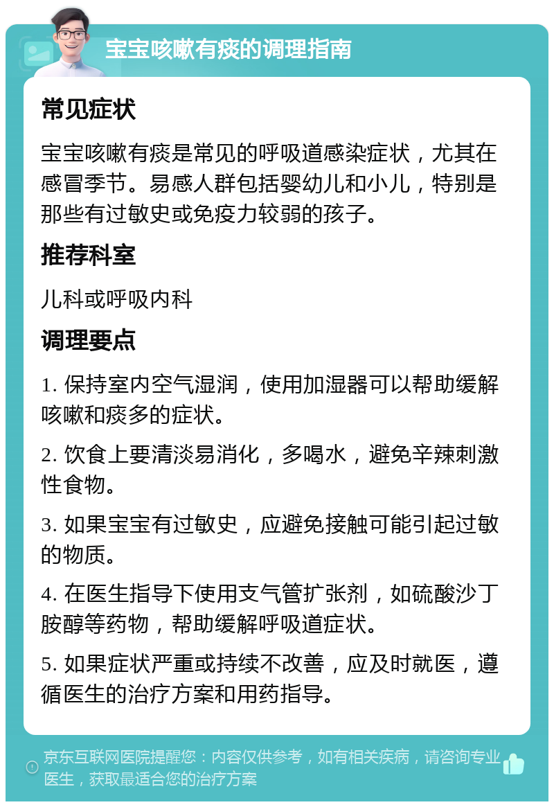 宝宝咳嗽有痰的调理指南 常见症状 宝宝咳嗽有痰是常见的呼吸道感染症状，尤其在感冒季节。易感人群包括婴幼儿和小儿，特别是那些有过敏史或免疫力较弱的孩子。 推荐科室 儿科或呼吸内科 调理要点 1. 保持室内空气湿润，使用加湿器可以帮助缓解咳嗽和痰多的症状。 2. 饮食上要清淡易消化，多喝水，避免辛辣刺激性食物。 3. 如果宝宝有过敏史，应避免接触可能引起过敏的物质。 4. 在医生指导下使用支气管扩张剂，如硫酸沙丁胺醇等药物，帮助缓解呼吸道症状。 5. 如果症状严重或持续不改善，应及时就医，遵循医生的治疗方案和用药指导。