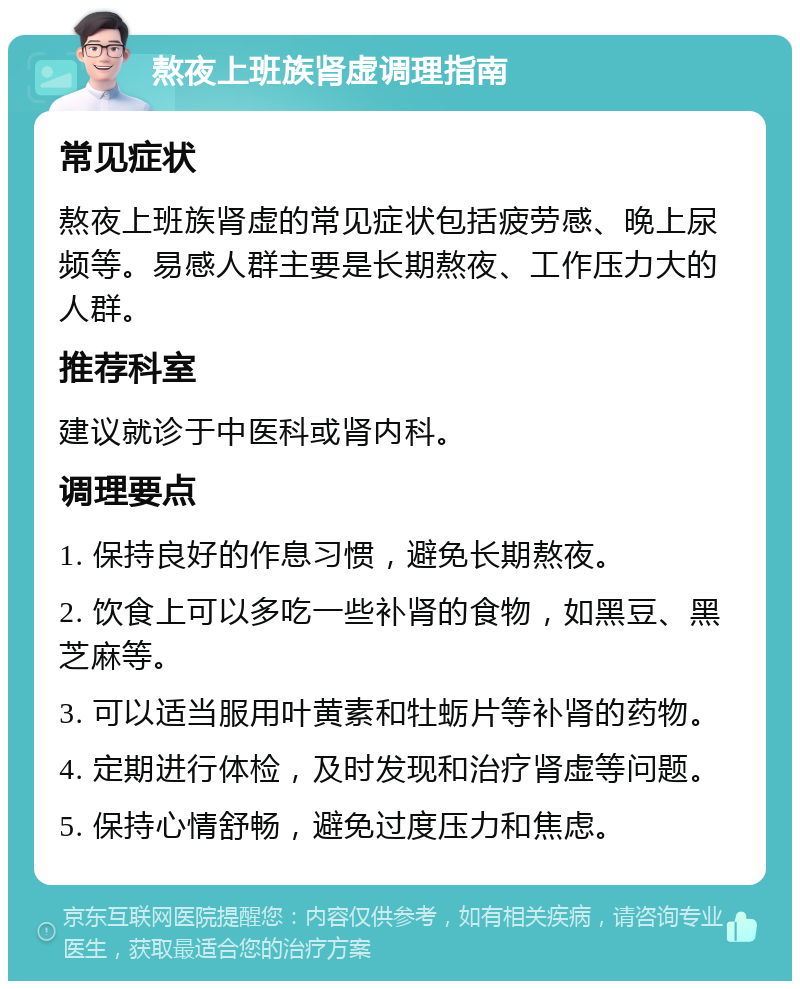 熬夜上班族肾虚调理指南 常见症状 熬夜上班族肾虚的常见症状包括疲劳感、晚上尿频等。易感人群主要是长期熬夜、工作压力大的人群。 推荐科室 建议就诊于中医科或肾内科。 调理要点 1. 保持良好的作息习惯，避免长期熬夜。 2. 饮食上可以多吃一些补肾的食物，如黑豆、黑芝麻等。 3. 可以适当服用叶黄素和牡蛎片等补肾的药物。 4. 定期进行体检，及时发现和治疗肾虚等问题。 5. 保持心情舒畅，避免过度压力和焦虑。