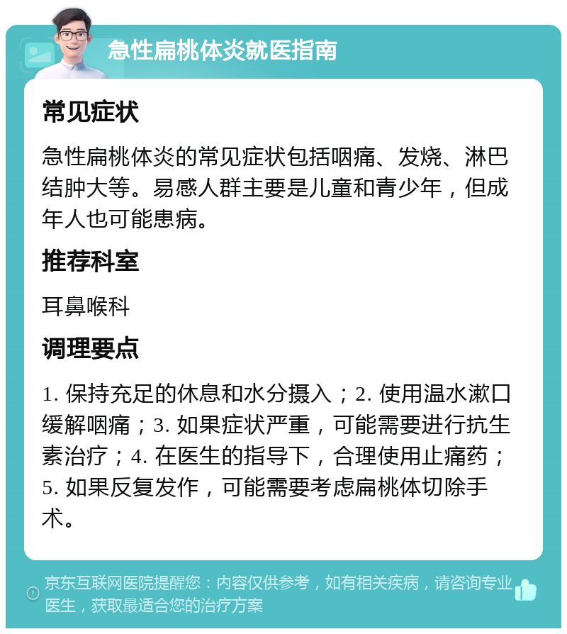 急性扁桃体炎就医指南 常见症状 急性扁桃体炎的常见症状包括咽痛、发烧、淋巴结肿大等。易感人群主要是儿童和青少年，但成年人也可能患病。 推荐科室 耳鼻喉科 调理要点 1. 保持充足的休息和水分摄入；2. 使用温水漱口缓解咽痛；3. 如果症状严重，可能需要进行抗生素治疗；4. 在医生的指导下，合理使用止痛药；5. 如果反复发作，可能需要考虑扁桃体切除手术。